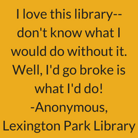 I love this library. Don't know what I would do without it. Well, I'd go broke is what I'd do! Anonymous, Lexington Park Library